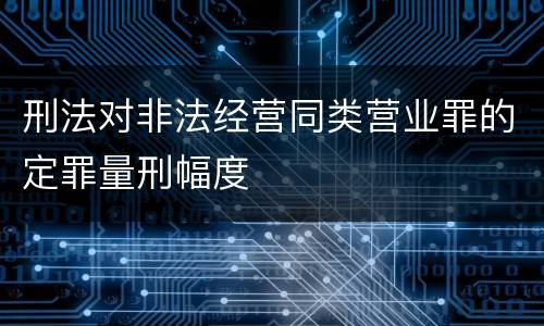 刑法对非法经营同类营业罪的定罪量刑幅度