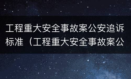工程重大安全事故案公安追诉标准（工程重大安全事故案公安追诉标准最新）