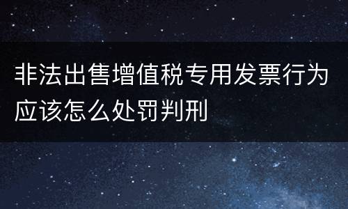 非法出售增值税专用发票行为应该怎么处罚判刑