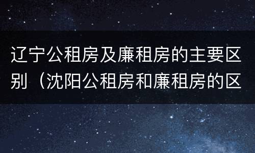 辽宁公租房及廉租房的主要区别（沈阳公租房和廉租房的区别）