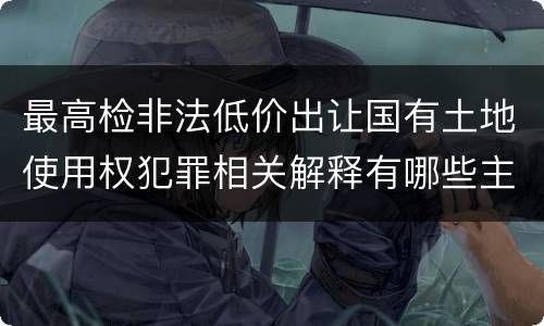 最高检非法低价出让国有土地使用权犯罪相关解释有哪些主要内容