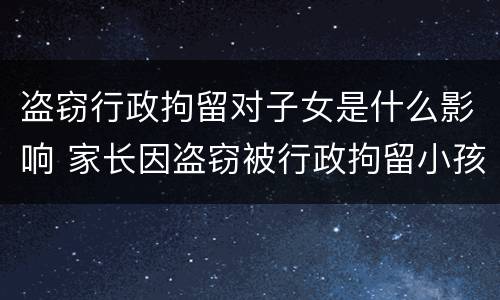 盗窃行政拘留对子女是什么影响 家长因盗窃被行政拘留小孩有啥影响