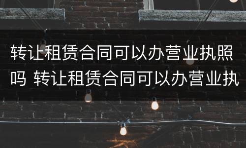 转让租赁合同可以办营业执照吗 转让租赁合同可以办营业执照吗