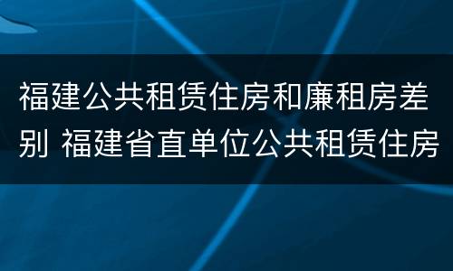 福建公共租赁住房和廉租房差别 福建省直单位公共租赁住房