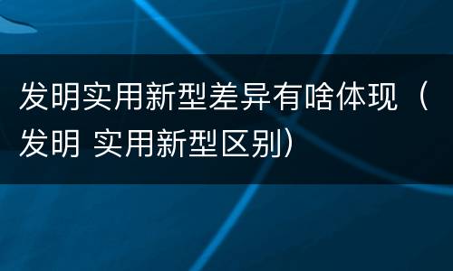 发明实用新型差异有啥体现（发明 实用新型区别）