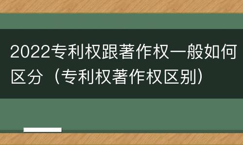 2022专利权跟著作权一般如何区分（专利权著作权区别）