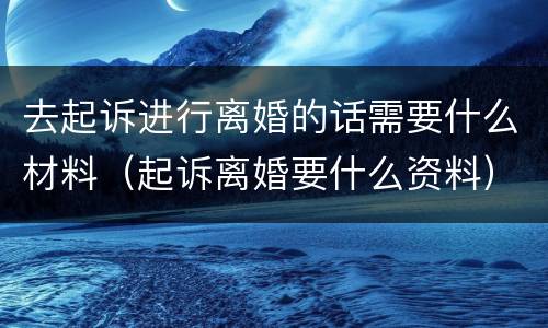 去起诉进行离婚的话需要什么材料（起诉离婚要什么资料）