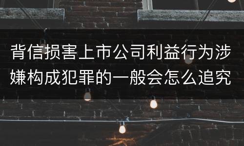 背信损害上市公司利益行为涉嫌构成犯罪的一般会怎么追究刑事责任