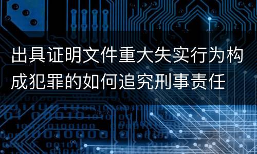 出具证明文件重大失实行为构成犯罪的如何追究刑事责任