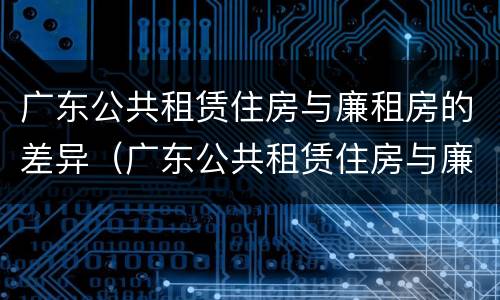 广东公共租赁住房与廉租房的差异（广东公共租赁住房与廉租房的差异是什么）