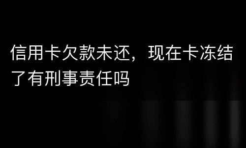 信用卡欠款未还，现在卡冻结了有刑事责任吗