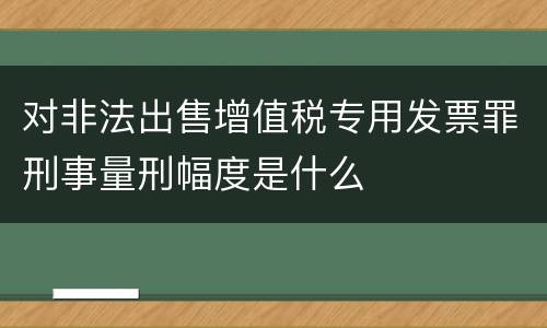 对非法出售增值税专用发票罪刑事量刑幅度是什么