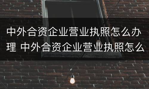 中外合资企业营业执照怎么办理 中外合资企业营业执照怎么办理的