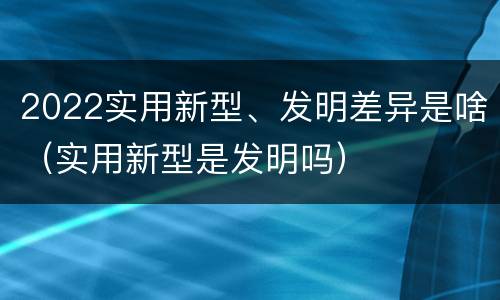 2022实用新型、发明差异是啥（实用新型是发明吗）