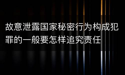故意泄露国家秘密行为构成犯罪的一般要怎样追究责任