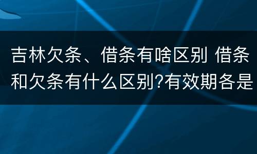 吉林欠条、借条有啥区别 借条和欠条有什么区别?有效期各是多少?
