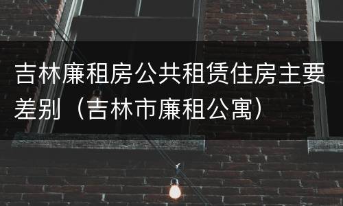 吉林廉租房公共租赁住房主要差别（吉林市廉租公寓）