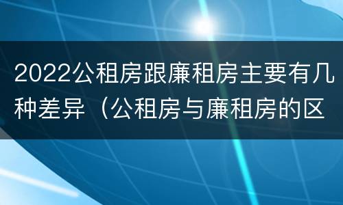 2022公租房跟廉租房主要有几种差异（公租房与廉租房的区别都在此,别再搞错了!）
