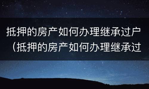 抵押的房产如何办理继承过户（抵押的房产如何办理继承过户）
