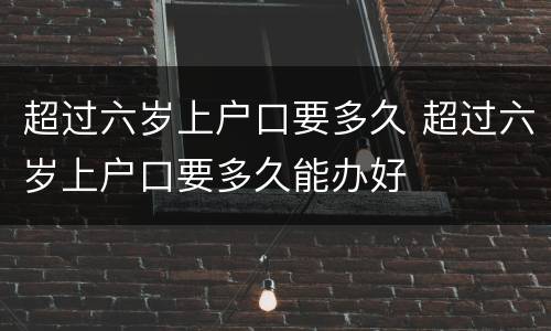 超过六岁上户口要多久 超过六岁上户口要多久能办好
