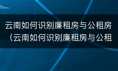 云南如何识别廉租房与公租房（云南如何识别廉租房与公租房的区别）