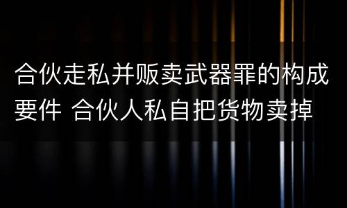 合伙走私并贩卖武器罪的构成要件 合伙人私自把货物卖掉