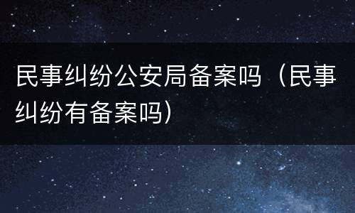 民事纠纷公安局备案吗（民事纠纷有备案吗）