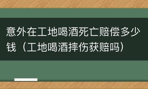 意外在工地喝酒死亡赔偿多少钱（工地喝酒摔伤获赔吗）
