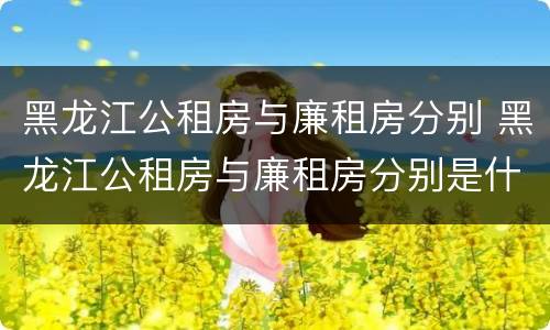 黑龙江公租房与廉租房分别 黑龙江公租房与廉租房分别是什么