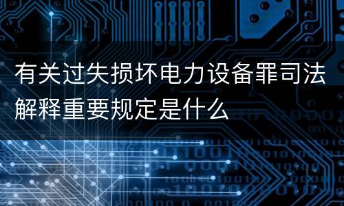 有关过失损坏电力设备罪司法解释重要规定是什么