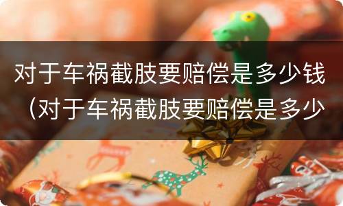 对于车祸截肢要赔偿是多少钱（对于车祸截肢要赔偿是多少钱呢）