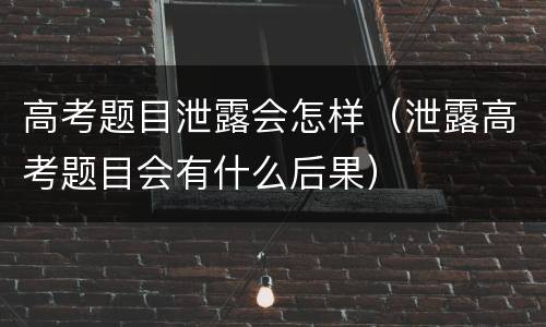 高考题目泄露会怎样（泄露高考题目会有什么后果）