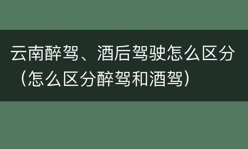 云南醉驾、酒后驾驶怎么区分（怎么区分醉驾和酒驾）