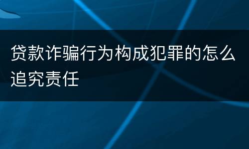 贷款诈骗行为构成犯罪的怎么追究责任