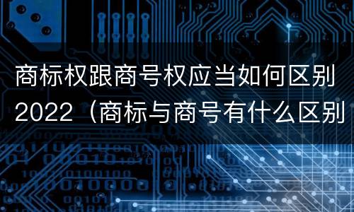商标权跟商号权应当如何区别2022（商标与商号有什么区别）