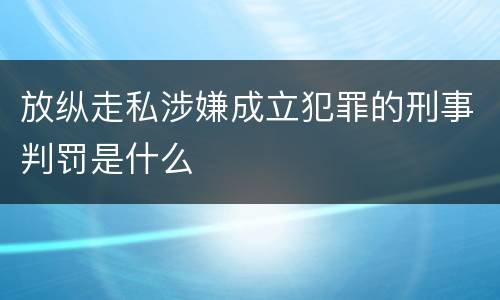 放纵走私涉嫌成立犯罪的刑事判罚是什么