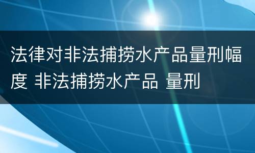 法律对非法捕捞水产品量刑幅度 非法捕捞水产品 量刑