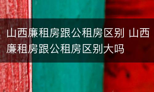 山西廉租房跟公租房区别 山西廉租房跟公租房区别大吗