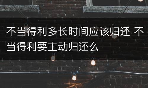 不当得利多长时间应该归还 不当得利要主动归还么