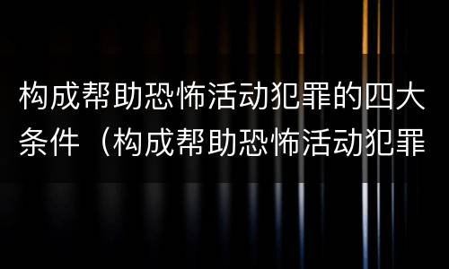 构成帮助恐怖活动犯罪的四大条件（构成帮助恐怖活动犯罪的四大条件是）