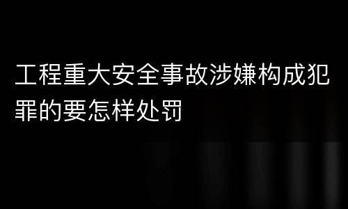 工程重大安全事故涉嫌构成犯罪的要怎样处罚