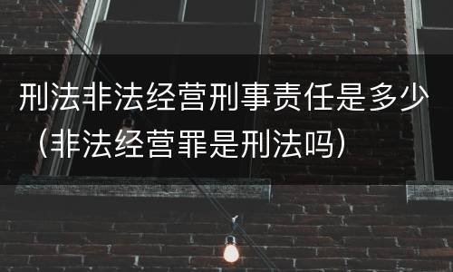刑法非法经营刑事责任是多少（非法经营罪是刑法吗）