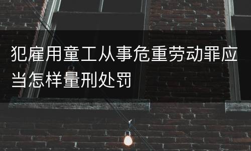 犯雇用童工从事危重劳动罪应当怎样量刑处罚