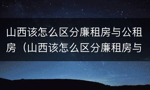 山西该怎么区分廉租房与公租房（山西该怎么区分廉租房与公租房的区别）