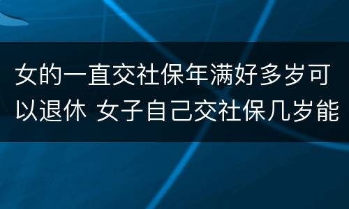 女的一直交社保年满好多岁可以退休 女子自己交社保几岁能退休