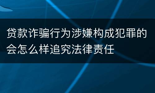 贷款诈骗行为涉嫌构成犯罪的会怎么样追究法律责任