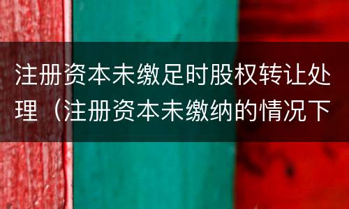 注册资本未缴足时股权转让处理（注册资本未缴纳的情况下转让股权）