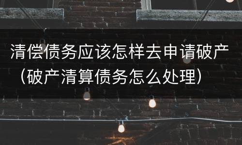清偿债务应该怎样去申请破产（破产清算债务怎么处理）