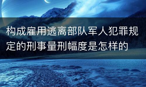 构成雇用逃离部队军人犯罪规定的刑事量刑幅度是怎样的