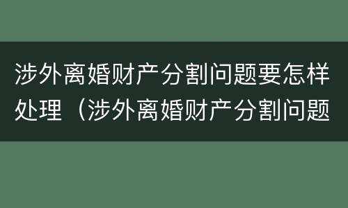 涉外离婚财产分割问题要怎样处理（涉外离婚财产分割问题要怎样处理好）
